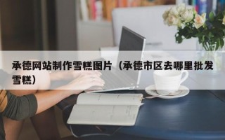 莱阳承德网站制作雪糕图片（承德市区去哪里批发雪糕）