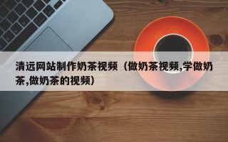 莱阳清远网站制作奶茶视频（做奶茶视频,学做奶茶,做奶茶的视频）