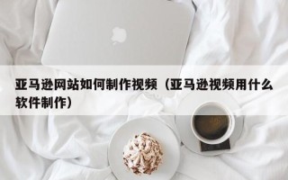 莱阳亚马逊网站如何制作视频（亚马逊视频用什么软件制作）