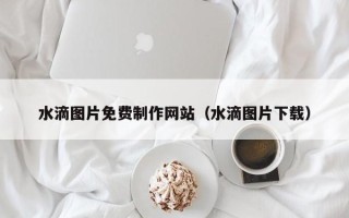 莱阳水滴图片免费制作网站（水滴图片下载）